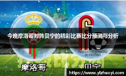 今晚摩洛哥对阵贝宁的精彩比赛比分预测与分析